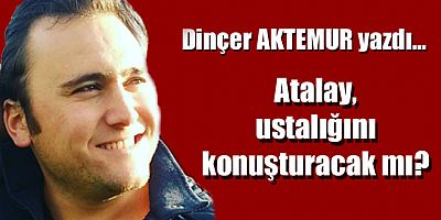 Dinçer AKTEMUR yazdı: Atalay, ustalığını konuşturacak mı?